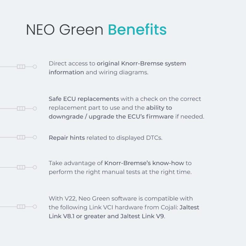 NEO Green Benefits Direct access to original Knorr-Bremse system information and wiring diagrams. Safe ECU replacements with a check on the correct replacement part to use and the ability to downgrade / upgrade the ECU’s firmware if needed. Repair hints related to displayed DTCs. Take advantage of Knorr-Bremse’s know-how to perform the right manual tests at the right time. With V22, Neo Green software is compatible with the following Link VCI hardware from Cojali: Jaltest Link V8.1 or greater and Jaltest Link V9.